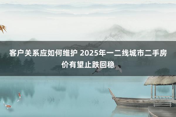 客户关系应如何维护 2025年一二线城市二手房价有望止跌回稳