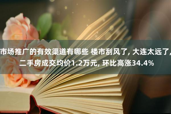 市场推广的有效渠道有哪些 楼市刮风了, 大连太远了, 二手房成交均价1.2万元, 环比高涨34.4%