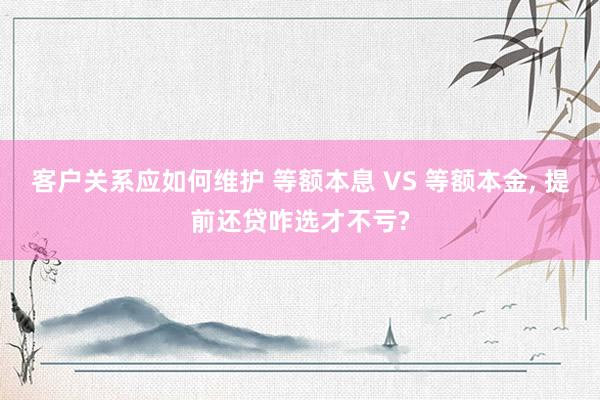 客户关系应如何维护 等额本息 VS 等额本金, 提前还贷咋选才不亏?