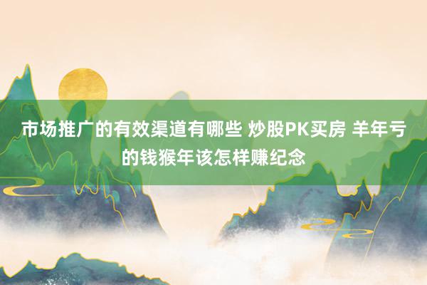 市场推广的有效渠道有哪些 炒股PK买房 羊年亏的钱猴年该怎样赚纪念