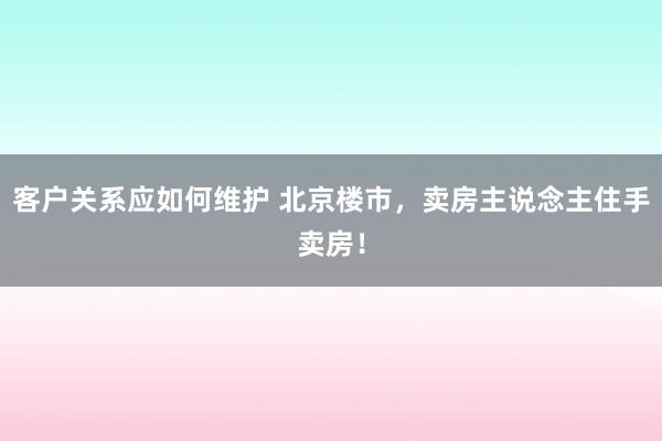 客户关系应如何维护 北京楼市，卖房主说念主住手卖房！