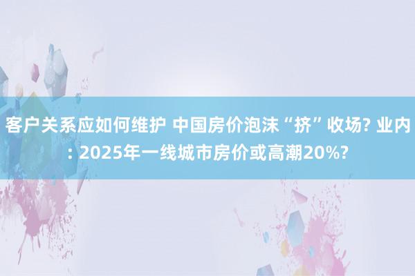 客户关系应如何维护 中国房价泡沫“挤”收场? 业内: 2025年一线城市房价或高潮20%?