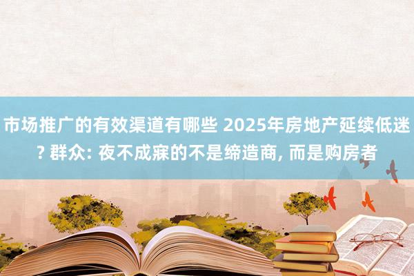 市场推广的有效渠道有哪些 2025年房地产延续低迷? 群众: 夜不成寐的不是缔造商, 而是购房者