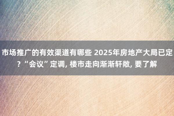 市场推广的有效渠道有哪些 2025年房地产大局已定? “会议”定调, 楼市走向渐渐轩敞, 要了解