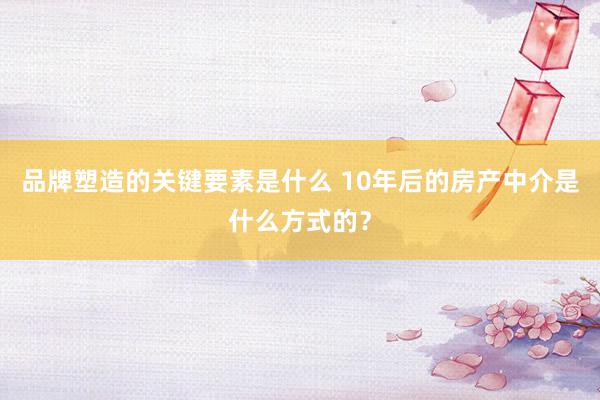 品牌塑造的关键要素是什么 10年后的房产中介是什么方式的？