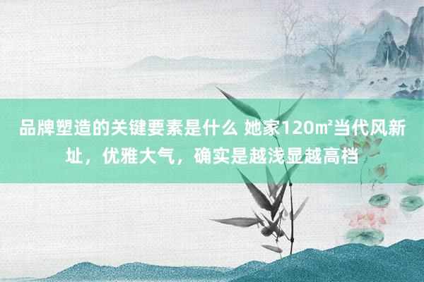 品牌塑造的关键要素是什么 她家120㎡当代风新址，优雅大气，确实是越浅显越高档