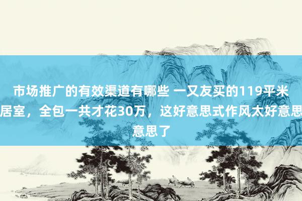 市场推广的有效渠道有哪些 一又友买的119平米三居室，全包一共才花30万，这好意思式作风太好意思了