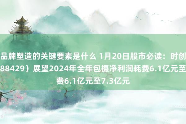 品牌塑造的关键要素是什么 1月20日股市必读：时创动力（688429）展望2024年全年包摄净利润耗费6.1亿元至7.3亿元