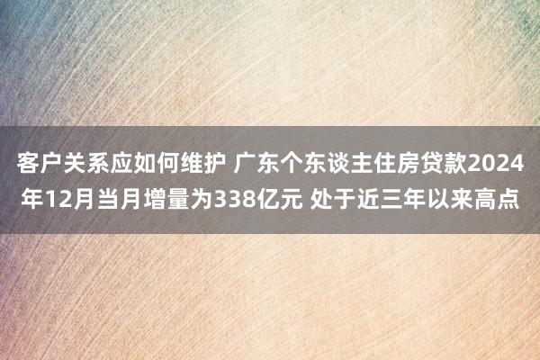 客户关系应如何维护 广东个东谈主住房贷款2024年12月当月增量为338亿元 处于近三年以来高点