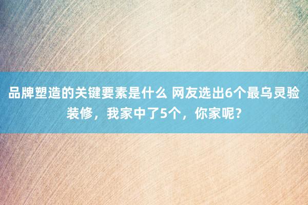 品牌塑造的关键要素是什么 网友选出6个最乌灵验装修，我家中了5个，你家呢？