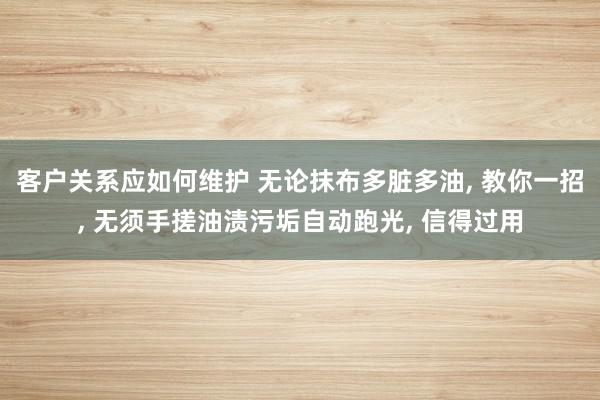 客户关系应如何维护 无论抹布多脏多油, 教你一招, 无须手搓油渍污垢自动跑光, 信得过用