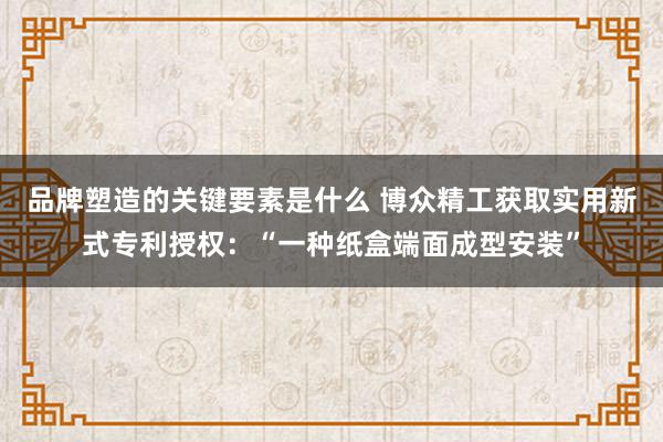 品牌塑造的关键要素是什么 博众精工获取实用新式专利授权：“一种纸盒端面成型安装”