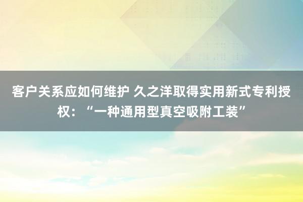 客户关系应如何维护 久之洋取得实用新式专利授权：“一种通用型真空吸附工装”