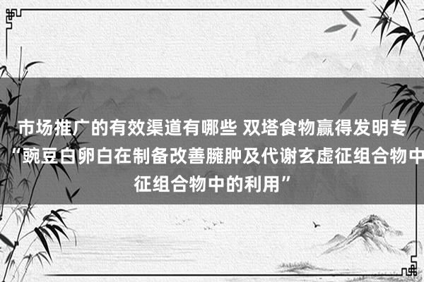 市场推广的有效渠道有哪些 双塔食物赢得发明专利授权：“豌豆白卵白在制备改善臃肿及代谢玄虚征组合物中的利用”