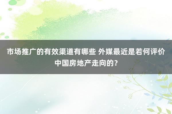 市场推广的有效渠道有哪些 外媒最近是若何评价中国房地产走向的？