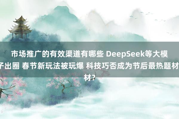 市场推广的有效渠道有哪些 DeepSeek等大模子出圈 春节新玩法被玩爆 科技巧否成为节后最热题材？