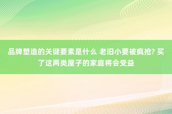 品牌塑造的关键要素是什么 老旧小要被疯抢? 买了这两类屋子的家庭将会受益