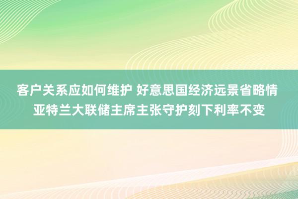 客户关系应如何维护 好意思国经济远景省略情 亚特兰大联储主席主张守护刻下利率不变