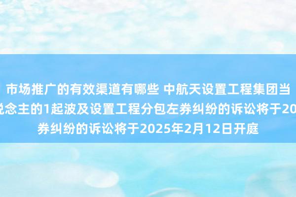 市场推广的有效渠道有哪些 中航天设置工程集团当作被告/被上诉东说念主的1起波及设置工程分包左券纠纷的诉讼将于2025年2月12日开庭