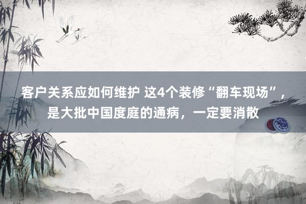 客户关系应如何维护 这4个装修“翻车现场”，是大批中国度庭的通病，一定要消散