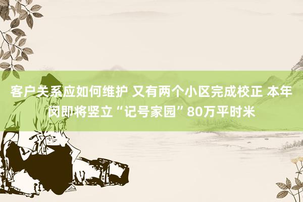 客户关系应如何维护 又有两个小区完成校正 本年闵即将竖立“记号家园”80万平时米