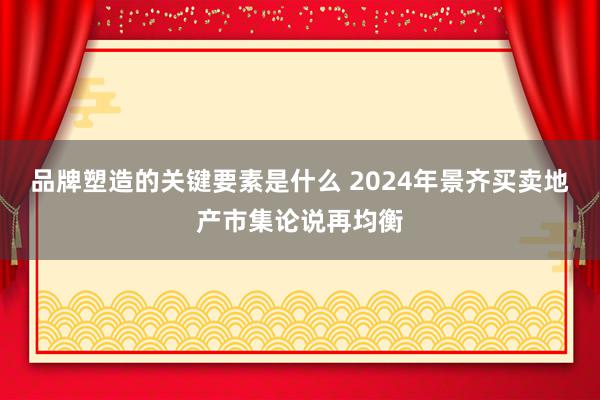 品牌塑造的关键要素是什么 2024年景齐买卖地产市集论说再均衡