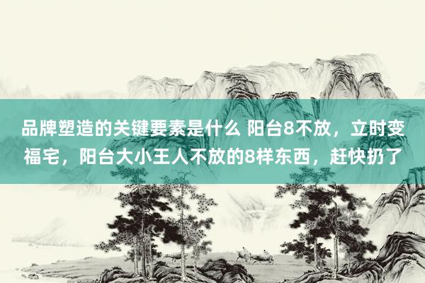 品牌塑造的关键要素是什么 阳台8不放，立时变福宅，阳台大小王人不放的8样东西，赶快扔了