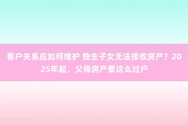 客户关系应如何维护 独生子女无法接收房产？2025年起，父母房产要这么过户