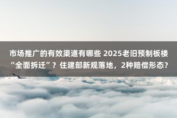 市场推广的有效渠道有哪些 2025老旧预制板楼“全面拆迁”？住建部新规落地，2种赔偿形态？