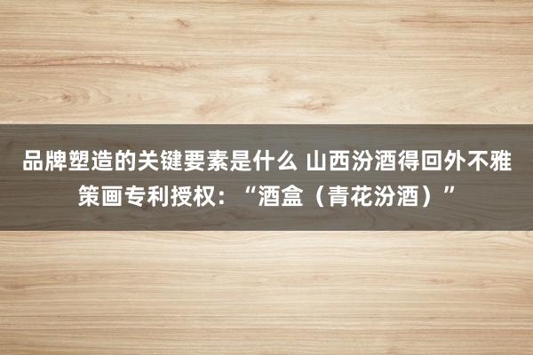 品牌塑造的关键要素是什么 山西汾酒得回外不雅策画专利授权：“酒盒（青花汾酒）”