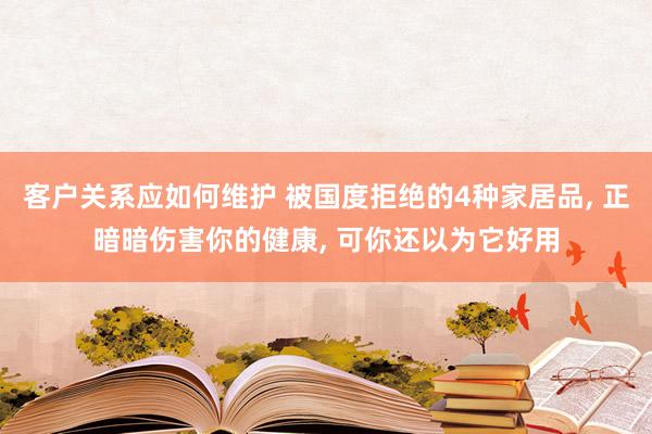 客户关系应如何维护 被国度拒绝的4种家居品, 正暗暗伤害你的健康, 可你还以为它好用