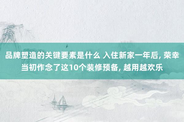 品牌塑造的关键要素是什么 入住新家一年后, 荣幸当初作念了这10个装修预备, 越用越欢乐