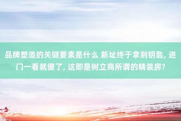 品牌塑造的关键要素是什么 新址终于拿到钥匙, 进门一看就傻了, 这即是树立商所谓的精装房?