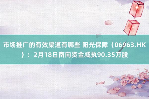 市场推广的有效渠道有哪些 阳光保障（06963.HK）：2月18日南向资金减执90.35万股