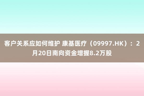 客户关系应如何维护 康基医疗（09997.HK）：2月20日南向资金增握8.2万股