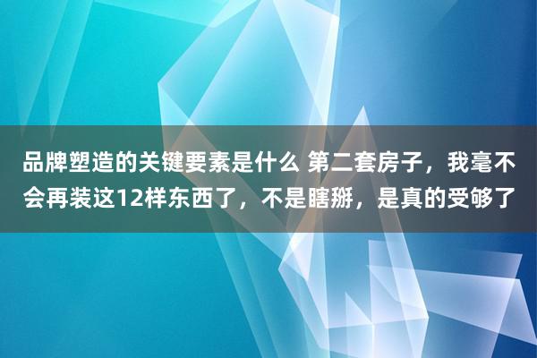 品牌塑造的关键要素是什么 第二套房子，我毫不会再装这12样东西了，不是瞎掰，是真的受够了