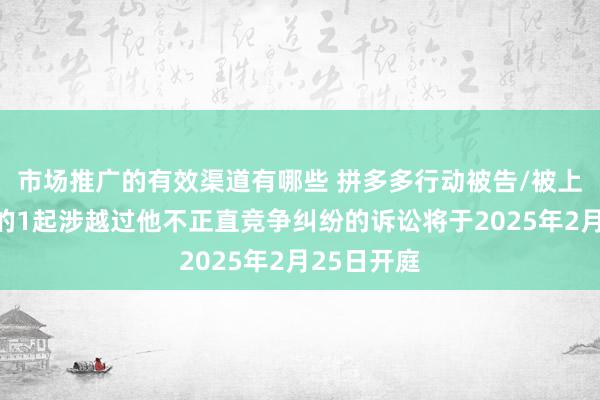 市场推广的有效渠道有哪些 拼多多行动被告/被上诉东谈主的1起涉越过他不正直竞争纠纷的诉讼将于2025年2月25日开庭