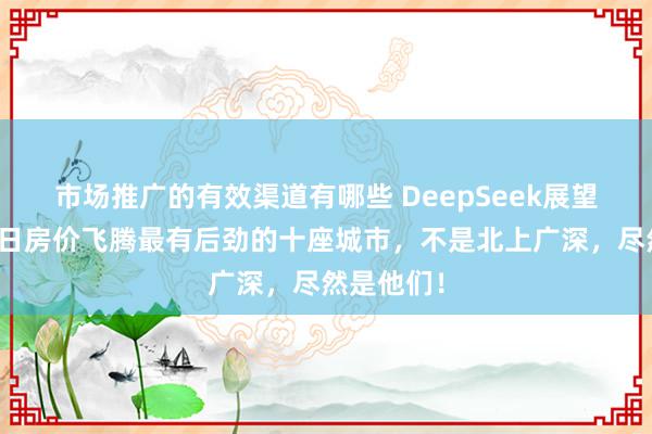 市场推广的有效渠道有哪些 DeepSeek展望的中国异日房价飞腾最有后劲的十座城市，不是北上广深，尽然是他们！