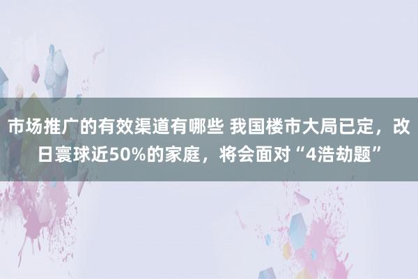 市场推广的有效渠道有哪些 我国楼市大局已定，改日寰球近50%的家庭，将会面对“4浩劫题”