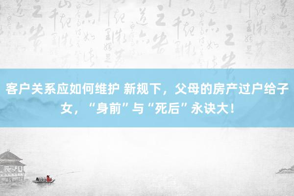 客户关系应如何维护 新规下，父母的房产过户给子女，“身前”与“死后”永诀大！