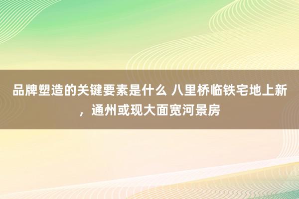 品牌塑造的关键要素是什么 八里桥临铁宅地上新，通州或现大面宽河景房