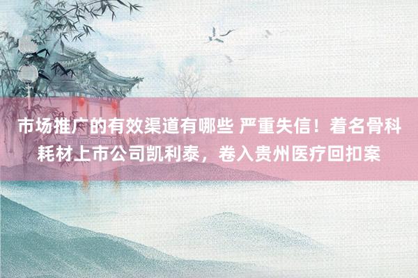 市场推广的有效渠道有哪些 严重失信！着名骨科耗材上市公司凯利泰，卷入贵州医疗回扣案