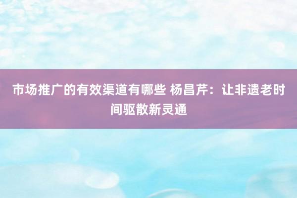 市场推广的有效渠道有哪些 杨昌芹：让非遗老时间驱散新灵通