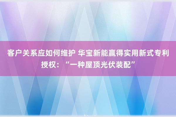 客户关系应如何维护 华宝新能赢得实用新式专利授权：“一种屋顶光伏装配”