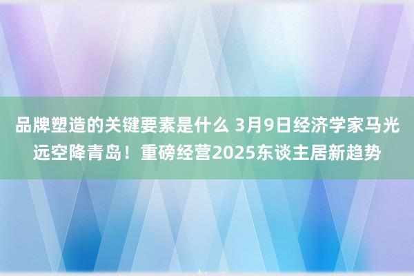 品牌塑造的关键要素是什么 3月9日经济学家马光远空降青岛！重磅经营2025东谈主居新趋势