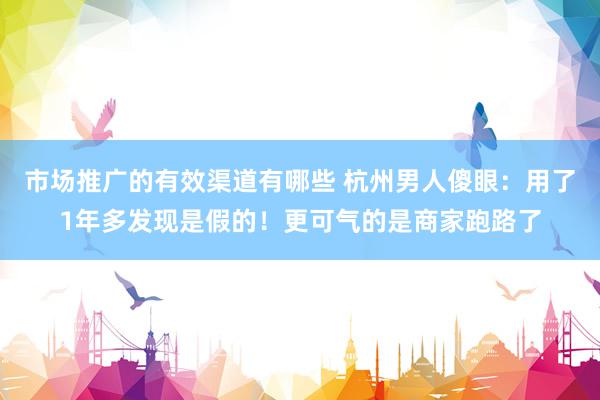 市场推广的有效渠道有哪些 杭州男人傻眼：用了1年多发现是假的！更可气的是商家跑路了