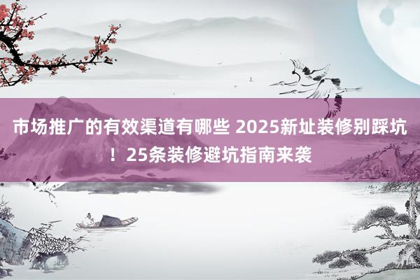 市场推广的有效渠道有哪些 2025新址装修别踩坑！25条装修避坑指南来袭