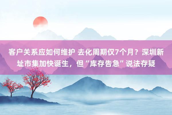 客户关系应如何维护 去化周期仅7个月？深圳新址市集加快诞生，但“库存告急”说法存疑