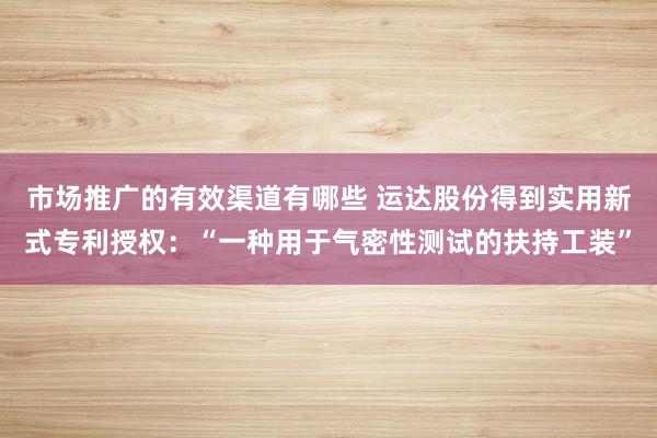 市场推广的有效渠道有哪些 运达股份得到实用新式专利授权：“一种用于气密性测试的扶持工装”