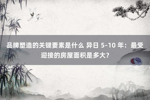 品牌塑造的关键要素是什么 异日 5-10 年：最受迎接的房屋面积是多大？